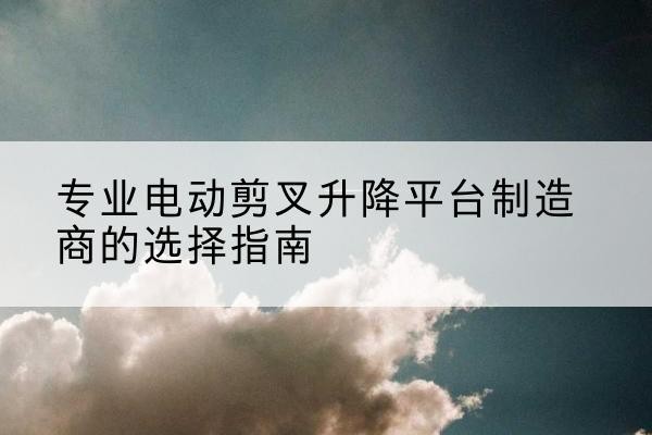 柘城电动剪叉升降平台厂家-专业电动剪叉升降平台制造商的选择指南