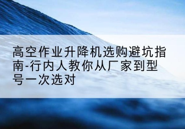 柘城升降平台厂家-高空作业升降机选购避坑指南-行内人教你从厂家到型号一次选对