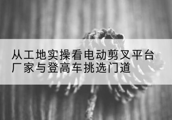 柘城电动剪叉升降平台厂家-从工地实操看电动剪叉平台厂家与登高车挑选门道