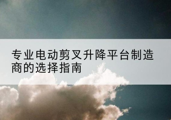 柘城电动剪叉升降平台厂家-专业电动剪叉升降平台制造商的选择指南
