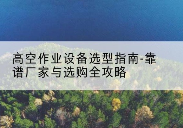 柘城升降车厂家-高空作业设备选型指南-靠谱厂家与选购全攻略
