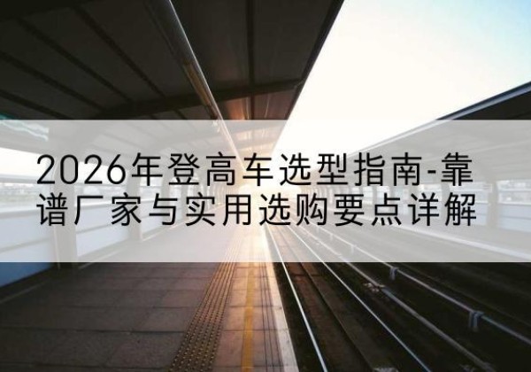 柘城登高车厂家推荐-2026年登高车选型指南-靠谱厂家与实用选购要点详解