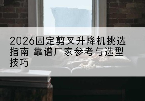柘城固定剪叉升降机厂家推荐-2026固定剪叉升降机挑选指南 靠谱厂家参考与选型技巧